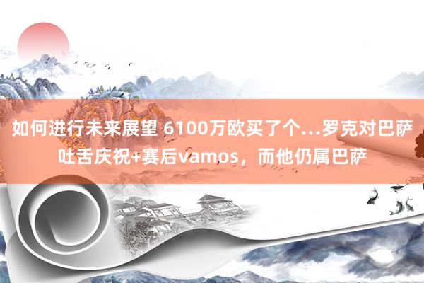 如何进行未来展望 6100万欧买了个…罗克对巴萨吐舌庆祝+赛后vamos，而他仍属巴萨