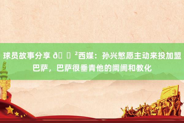 球员故事分享 😲西媒：孙兴慜愿主动来投加盟巴萨，巴萨很垂青他的阛阓和教化