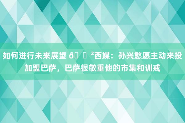 如何进行未来展望 😲西媒：孙兴慜愿主动来投加盟巴萨，巴萨很敬重他的市集和训戒