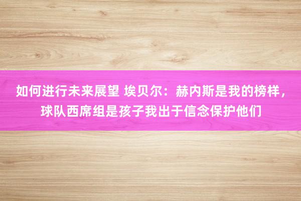 如何进行未来展望 埃贝尔：赫内斯是我的榜样，球队西席组是孩子我出于信念保护他们