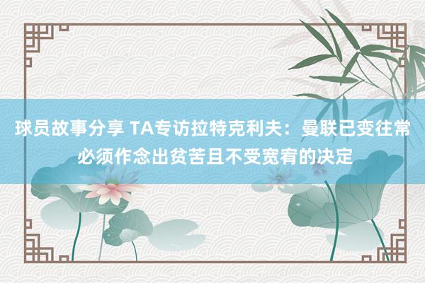 球员故事分享 TA专访拉特克利夫：曼联已变往常 必须作念出贫苦且不受宽宥的决定