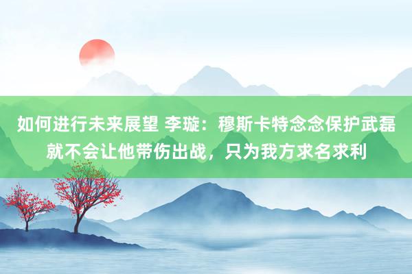 如何进行未来展望 李璇：穆斯卡特念念保护武磊就不会让他带伤出战，只为我方求名求利