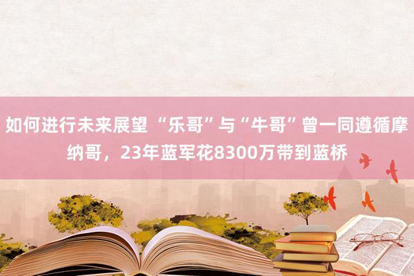 如何进行未来展望 “乐哥”与“牛哥”曾一同遵循摩纳哥，23年蓝军花8300万带到蓝桥