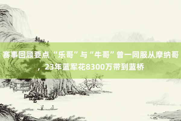 赛事回顾要点 “乐哥”与“牛哥”曾一同服从摩纳哥，23年蓝军花8300万带到蓝桥