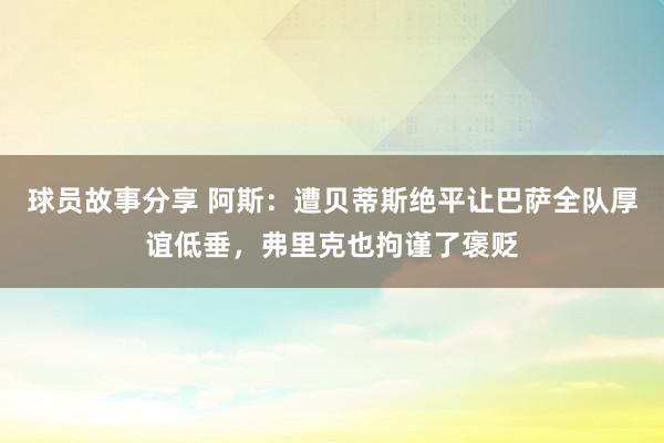 球员故事分享 阿斯：遭贝蒂斯绝平让巴萨全队厚谊低垂，弗里克也拘谨了褒贬