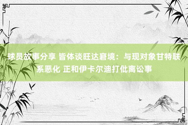 球员故事分享 皆体谈旺达窘境：与现对象甘特联系恶化 正和伊卡尔迪打仳离讼事