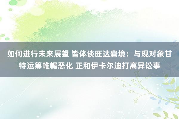 如何进行未来展望 皆体谈旺达窘境：与现对象甘特运筹帷幄恶化 正和伊卡尔迪打离异讼事