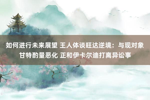 如何进行未来展望 王人体谈旺达逆境：与现对象甘特酌量恶化 正和伊卡尔迪打离异讼事