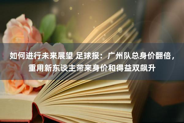 如何进行未来展望 足球报：广州队总身价翻倍，重用新东谈主带来身价和得益双飙升