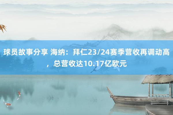 球员故事分享 海纳：拜仁23/24赛季营收再调动高，总营收达10.17亿欧元