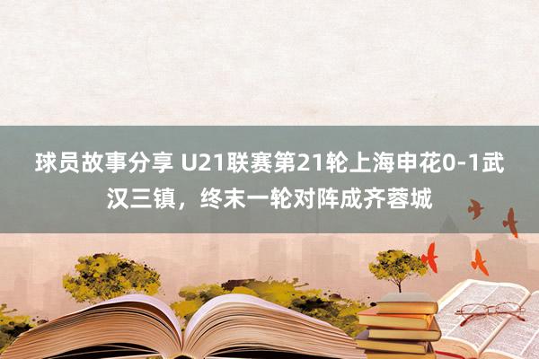 球员故事分享 U21联赛第21轮上海申花0-1武汉三镇，终末一轮对阵成齐蓉城