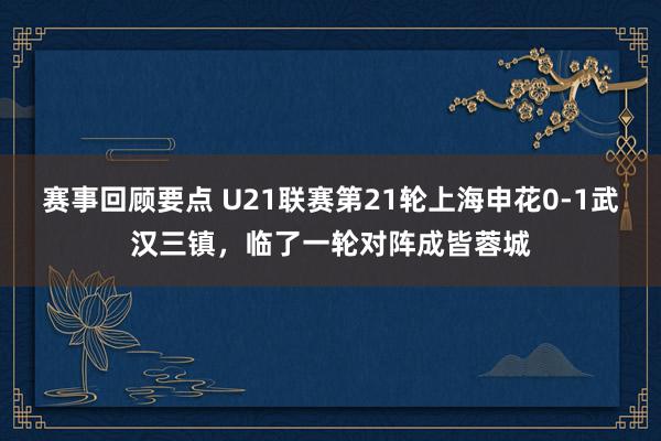 赛事回顾要点 U21联赛第21轮上海申花0-1武汉三镇，临了一轮对阵成皆蓉城