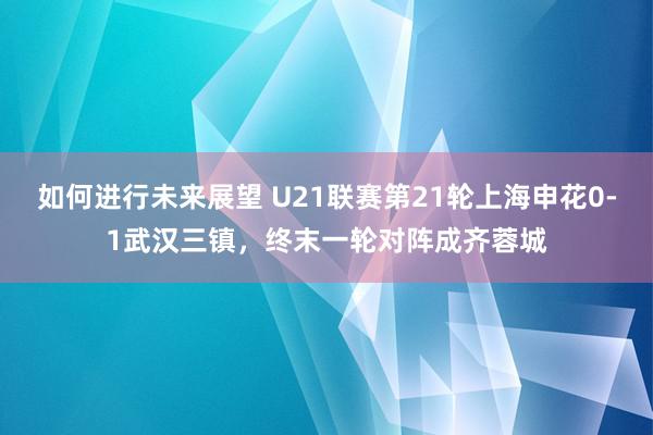 如何进行未来展望 U21联赛第21轮上海申花0-1武汉三镇，终末一轮对阵成齐蓉城