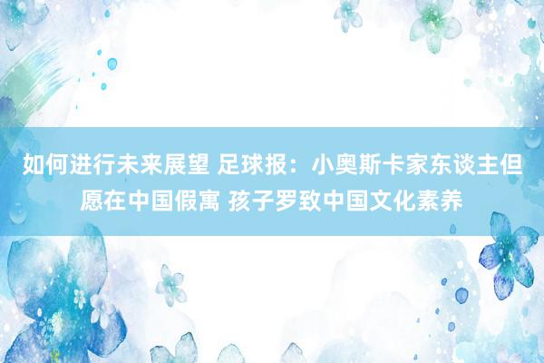 如何进行未来展望 足球报：小奥斯卡家东谈主但愿在中国假寓 孩子罗致中国文化素养