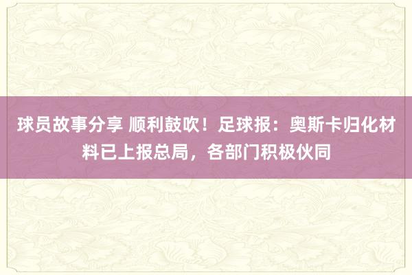 球员故事分享 顺利鼓吹！足球报：奥斯卡归化材料已上报总局，各部门积极伙同