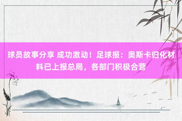 球员故事分享 成功激动！足球报：奥斯卡归化材料已上报总局，各部门积极合营