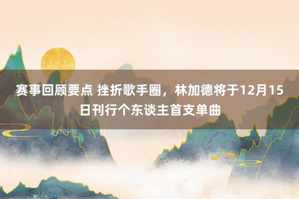 赛事回顾要点 挫折歌手圈，林加德将于12月15日刊行个东谈主首支单曲