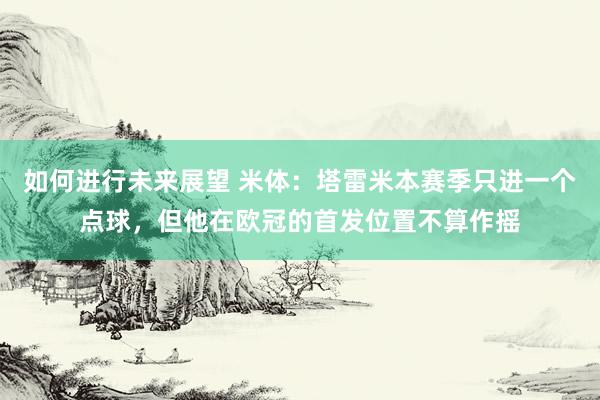 如何进行未来展望 米体：塔雷米本赛季只进一个点球，但他在欧冠的首发位置不算作摇