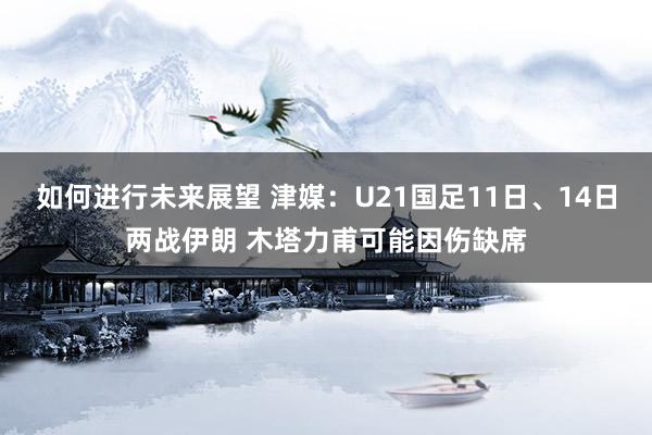 如何进行未来展望 津媒：U21国足11日、14日两战伊朗 木塔力甫可能因伤缺席