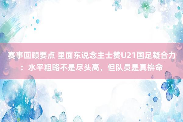 赛事回顾要点 里面东说念主士赞U21国足凝合力：水平粗略不是尽头高，但队员是真拚命