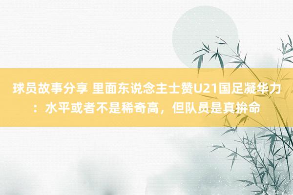 球员故事分享 里面东说念主士赞U21国足凝华力：水平或者不是稀奇高，但队员是真拚命