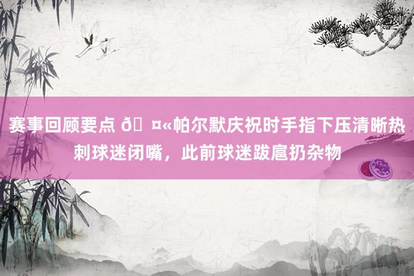 赛事回顾要点 🤫帕尔默庆祝时手指下压清晰热刺球迷闭嘴，此前球迷跋扈扔杂物