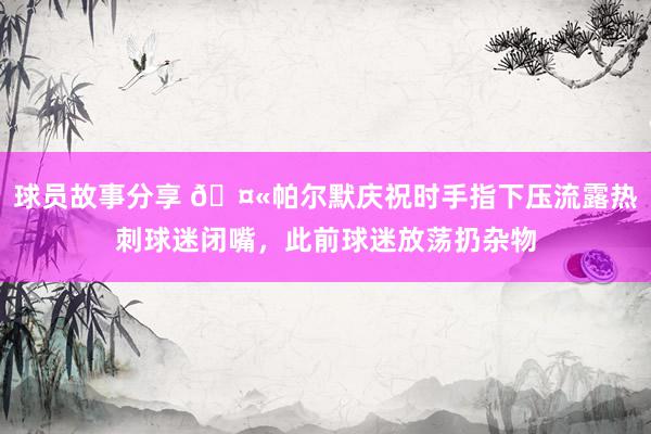 球员故事分享 🤫帕尔默庆祝时手指下压流露热刺球迷闭嘴，此前球迷放荡扔杂物