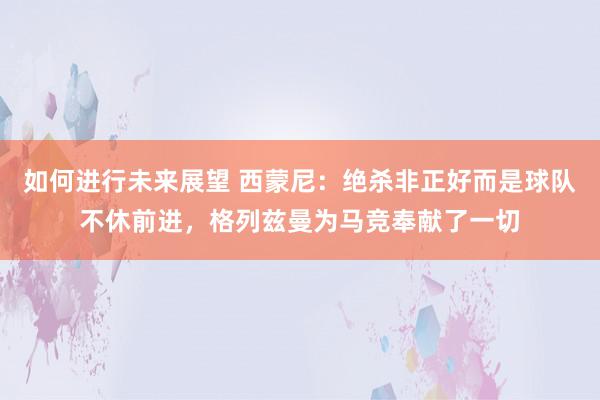 如何进行未来展望 西蒙尼：绝杀非正好而是球队不休前进，格列兹曼为马竞奉献了一切