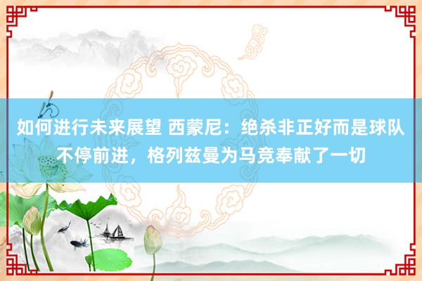 如何进行未来展望 西蒙尼：绝杀非正好而是球队不停前进，格列兹曼为马竞奉献了一切