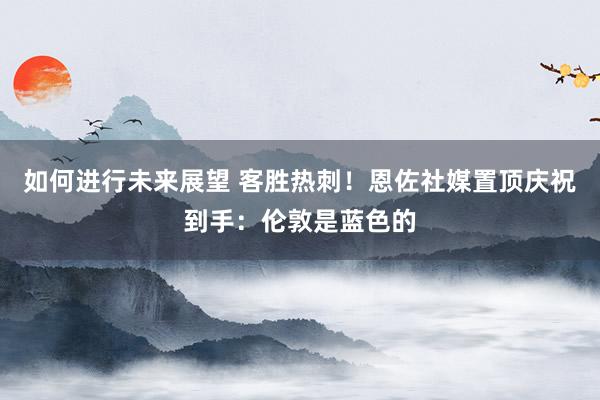 如何进行未来展望 客胜热刺！恩佐社媒置顶庆祝到手：伦敦是蓝色的