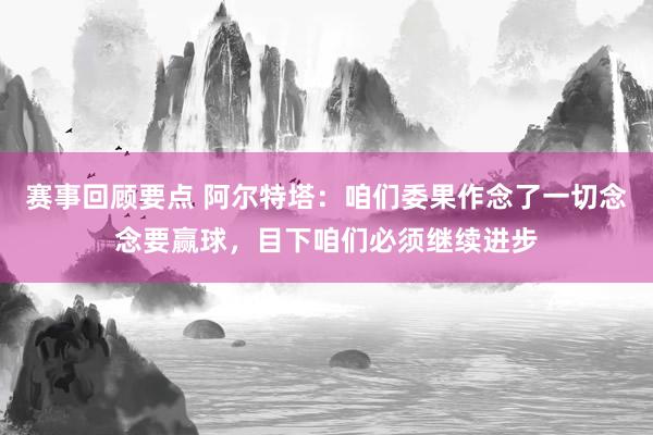 赛事回顾要点 阿尔特塔：咱们委果作念了一切念念要赢球，目下咱们必须继续进步