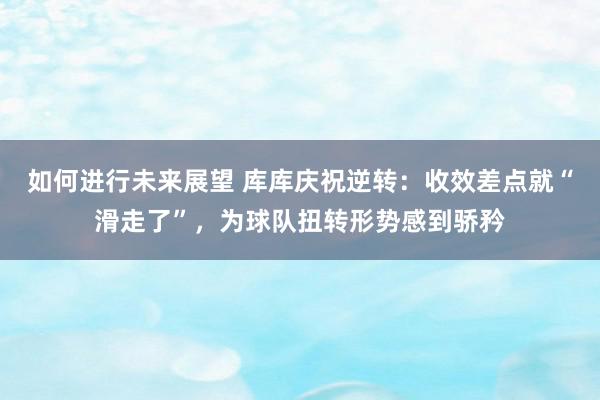 如何进行未来展望 库库庆祝逆转：收效差点就“滑走了”，为球队扭转形势感到骄矜