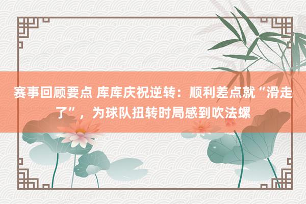 赛事回顾要点 库库庆祝逆转：顺利差点就“滑走了”，为球队扭转时局感到吹法螺