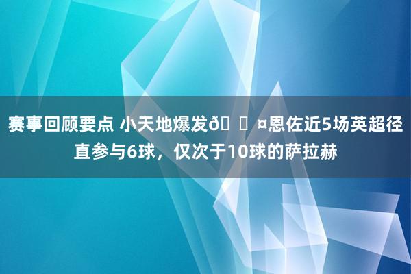 赛事回顾要点 小天地爆发😤恩佐近5场英超径直参与6球，仅次于10球的萨拉赫