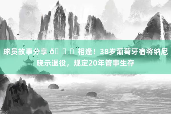 球员故事分享 👋相逢！38岁葡萄牙宿将纳尼晓示退役，规定20年管事生存