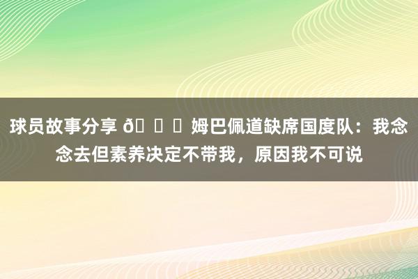 球员故事分享 👀姆巴佩道缺席国度队：我念念去但素养决定不带我，原因我不可说