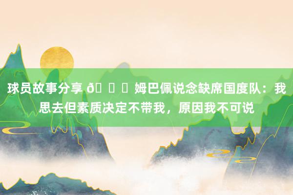 球员故事分享 👀姆巴佩说念缺席国度队：我思去但素质决定不带我，原因我不可说