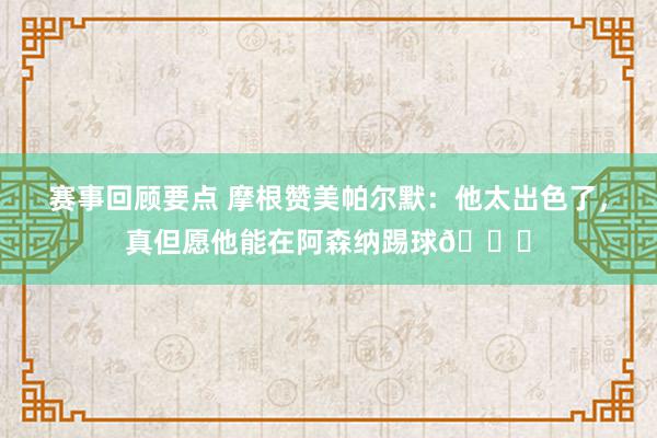 赛事回顾要点 摩根赞美帕尔默：他太出色了，真但愿他能在阿森纳踢球👍