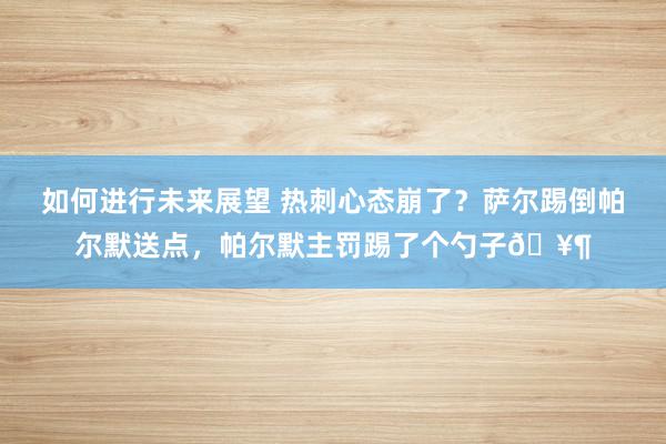 如何进行未来展望 热刺心态崩了？萨尔踢倒帕尔默送点，帕尔默主罚踢了个勺子🥶