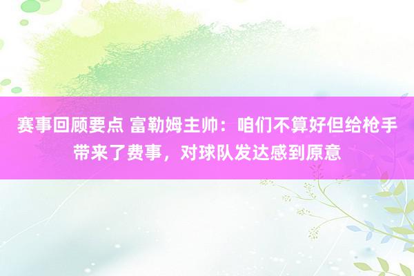 赛事回顾要点 富勒姆主帅：咱们不算好但给枪手带来了费事，对球队发达感到原意