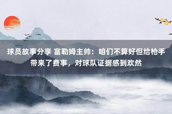 球员故事分享 富勒姆主帅：咱们不算好但给枪手带来了费事，对球队证据感到欢然