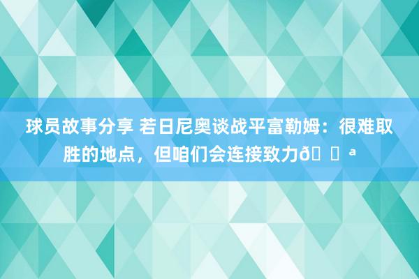 球员故事分享 若日尼奥谈战平富勒姆：很难取胜的地点，但咱们会连接致力💪