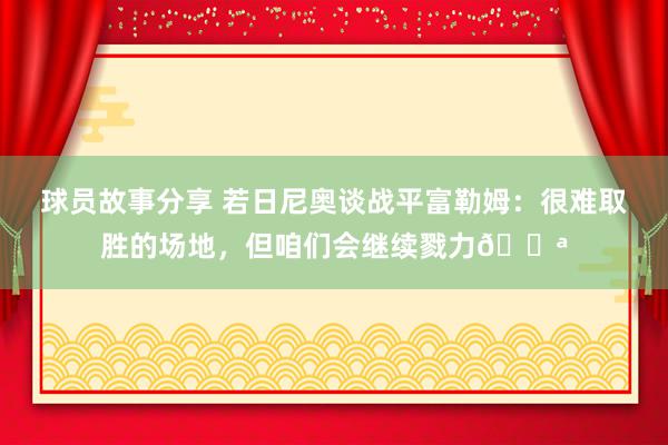 球员故事分享 若日尼奥谈战平富勒姆：很难取胜的场地，但咱们会继续戮力💪