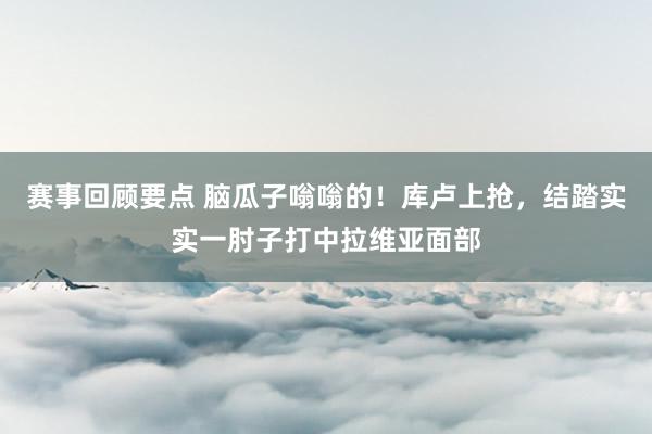 赛事回顾要点 脑瓜子嗡嗡的！库卢上抢，结踏实实一肘子打中拉维亚面部