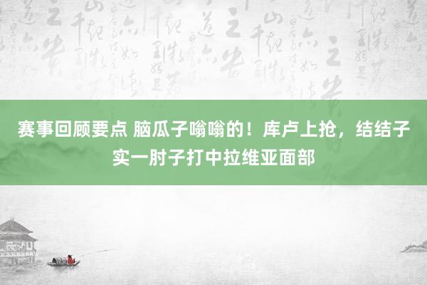 赛事回顾要点 脑瓜子嗡嗡的！库卢上抢，结结子实一肘子打中拉维亚面部