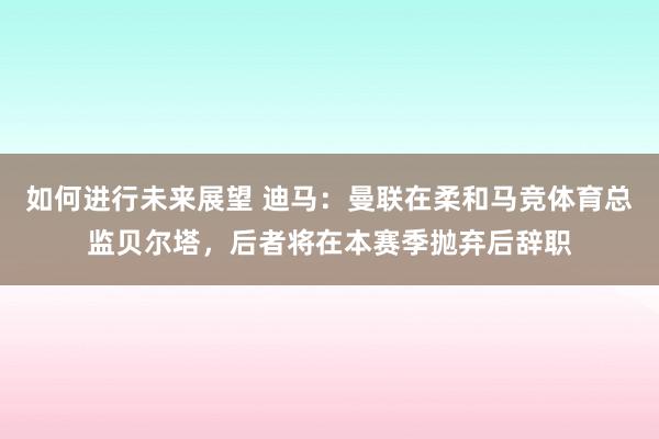 如何进行未来展望 迪马：曼联在柔和马竞体育总监贝尔塔，后者将在本赛季抛弃后辞职