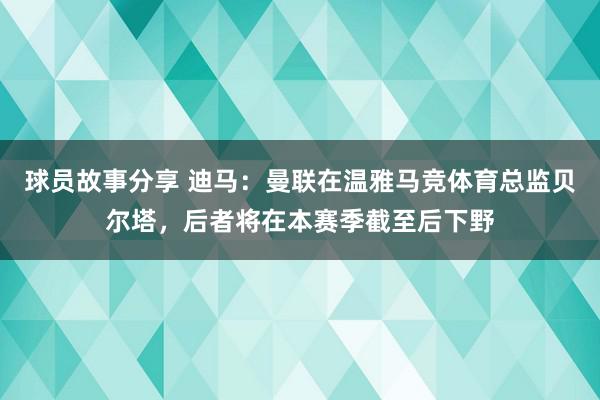 球员故事分享 迪马：曼联在温雅马竞体育总监贝尔塔，后者将在本赛季截至后下野