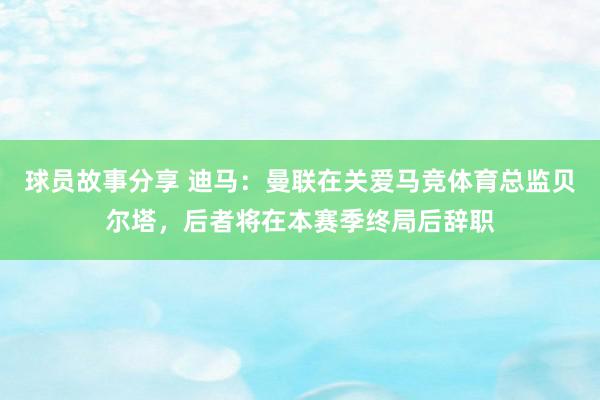 球员故事分享 迪马：曼联在关爱马竞体育总监贝尔塔，后者将在本赛季终局后辞职