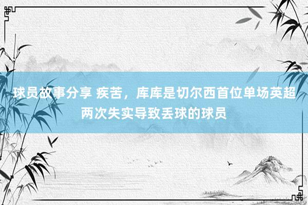 球员故事分享 疾苦，库库是切尔西首位单场英超两次失实导致丢球的球员