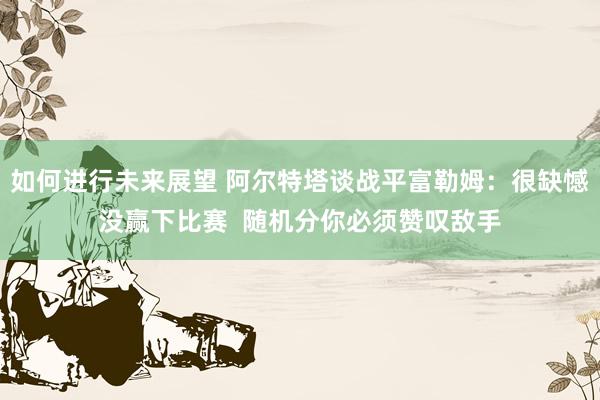 如何进行未来展望 阿尔特塔谈战平富勒姆：很缺憾没赢下比赛  随机分你必须赞叹敌手